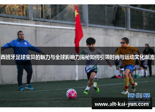 西班牙足球宝贝的魅力与全球影响力揭秘如何引领时尚与运动文化潮流 西班牙足球宝贝的魅力与全球影响力揭秘如何引领时尚与运动文化潮流