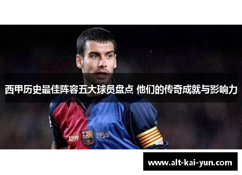 西甲历史最佳阵容五大球员盘点 他们的传奇成就与影响力 西甲历史最佳阵容五大球员盘点 他们的传奇成就与影响力