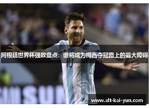 阿根廷世界杯强敌盘点:谁将成为梅西夺冠路上的最大障碍 阿根廷世界杯强敌盘点:谁将成为梅西夺冠路上的最大障碍