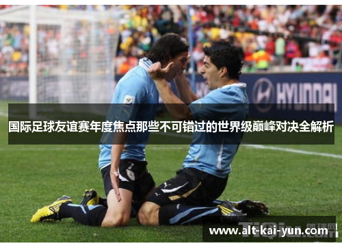 国际足球友谊赛年度焦点那些不可错过的世界级巅峰对决全解析