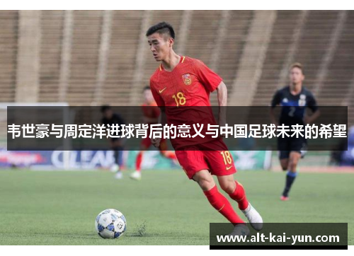 韦世豪与周定洋进球背后的意义与中国足球未来的希望 韦世豪与周定洋进球背后的意义与中国足球未来的希望