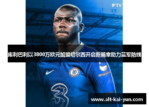 库利巴利以3800万欧元加盟切尔西开启新篇章助力蓝军防线