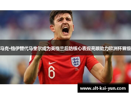 马克·格伊替代马奎尔成为英格兰后防核心表现亮眼助力欧洲杯晋级 马克·格伊替代马奎尔成为英格兰后防核心表现亮眼助力欧洲杯晋级