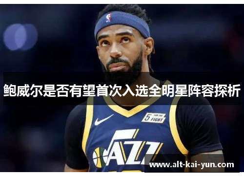 鲍威尔是否有望首次入选全明星阵容探析 鲍威尔是否有望首次入选全明星阵容探析